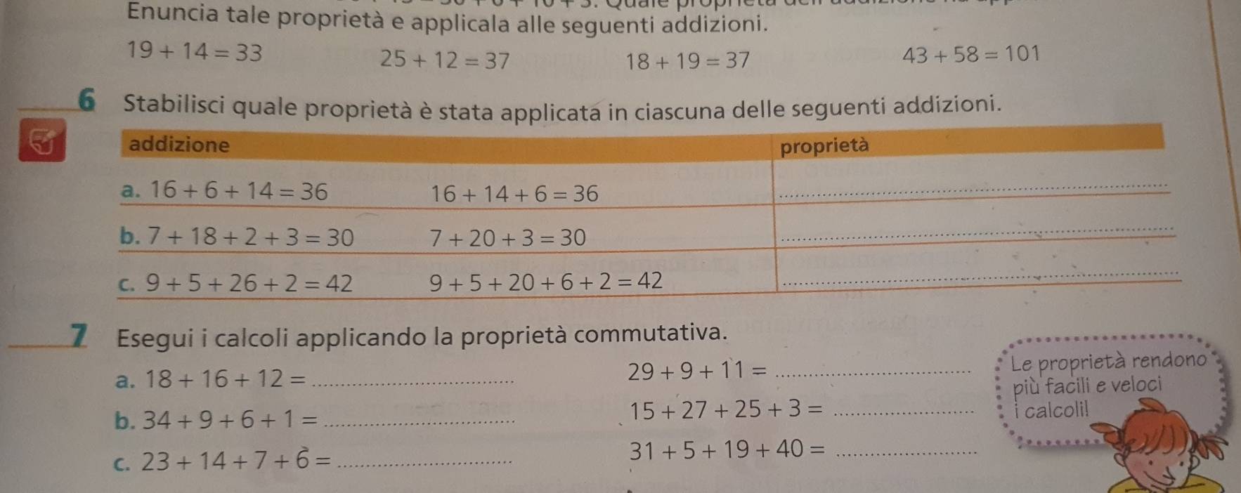 Enuncia tale proprietà e applicala alle seguenti addizioni.
19+14=33
25+12=37
18+19=37
43+58=101
6 Stabilisci quale proprietà è stata applicata in ciascuna delle seguenti addizioni.
7 Esegui i calcoli applicando la proprietà commutativa.
Le proprietà rendono
a. 18+16+12= _
_ 29+9+11=
più facili e veloci
b. 34+9+6+1= _
_ 15+27+25+3=
calcoli!
C. 23+14+7+6= _
_ 31+5+19+40=