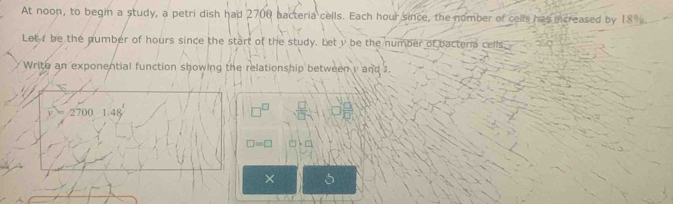 At noon, to begin a study, a petri dish had 2700 bacteria cells. Each hour since, the nomber of cells has increased by 18%
Letr be the number of hours since the start of the study. Let y be the number of bacteria cells. 
Write an exponential function showing the relationship between y and 1.
2700 1.48
(1  □ /□  
□ =□
× 5