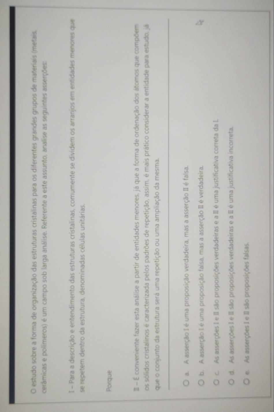 estudo sobre a forma de organização das estruturas cristalinas para os diferentes grandes grupos de materiais (metais,
cerâmicas e polímeros) é um campo sob larga análise. Referente a este assunto, analise as seguintes asserções:
I - Para a descrição e entendimento das estruturas cristalinas, comumente se dividem os arranjos em entidades menores que
se repetem dentro da estrutura, denominadas células unitárias.
Porque
Ⅱ É conveniente fazer esta análise a partir de entidades menores, já que a forma de ordenação dos átomos que compõem
os sólidos cristalinos é caracterizada pelos padrões de repetição, assim, é mais prático considerar a entidade para estudo, já
que o conjunto da estrutura será uma repetição ou uma ampliação da mesma.
a. A asserção I é uma proposição verdadeira, mas a asserção II é falsa.
b. A asserção I é uma proposição falsa, mas a asserção II é verdadeira.
c. As asserções I e II são proposições verdadeiras e a II é uma justificativa correta da I.
d. As asserções I e II são proposições verdadeiras e a II é uma justificativa incorreta.
e As asserções I e II são proposições falsas.