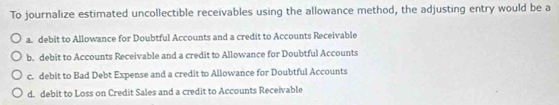 To journalize estimated uncollectible receivables using the allowance method, the adjusting entry would be a
a. debit to Allowance for Doubtful Accounts and a credit to Accounts Receivable
b. debit to Accounts Receivable and a credit to Allowance for Doubtful Accounts
c. debit to Bad Debt Expense and a credit to Allowance for Doubtful Accounts
d. debit to Loss on Credit Sales and a credit to Accounts Receivable