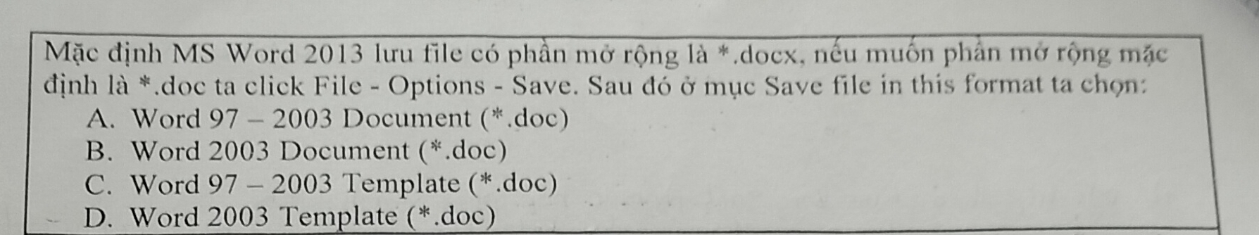 Mặc định MS Word 2013 lưu file có phần mở rộng là *.docx, nếu muốn phân mở rộng mặc
định là *.doc ta click File - Options - Save. Sau đó ở mục Save file in this format ta chọn:
A. Word 97 - 2003 Document (*.doc)
B. Word 2003 Document (*.doc)
C. Word 97 - 2003 Template (*.doc)
D. Word 2003 Template (*.doc)