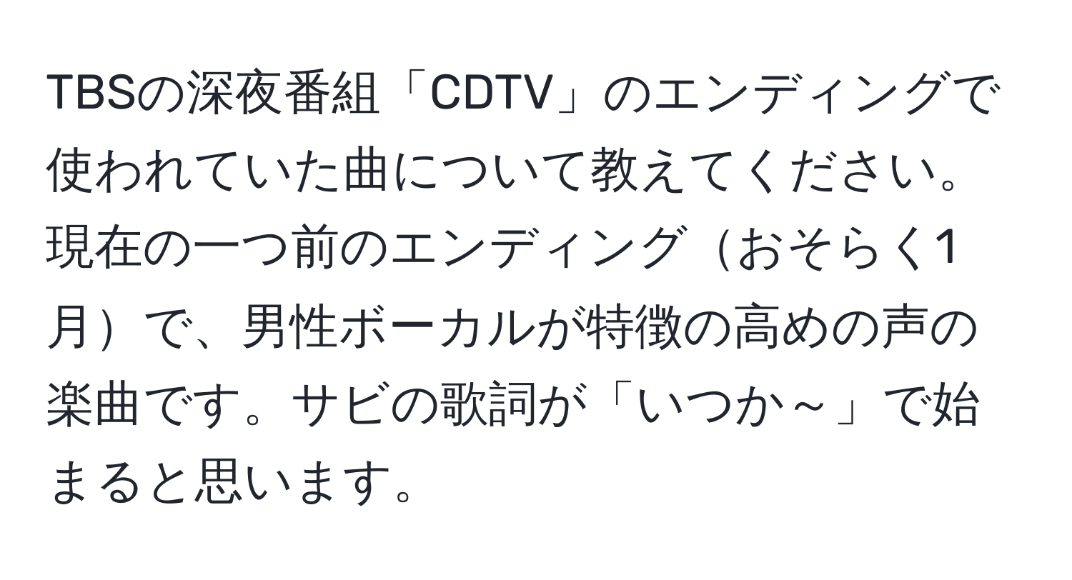 TBSの深夜番組「CDTV」のエンディングで使われていた曲について教えてください。現在の一つ前のエンディングおそらく1月で、男性ボーカルが特徴の高めの声の楽曲です。サビの歌詞が「いつか～」で始まると思います。