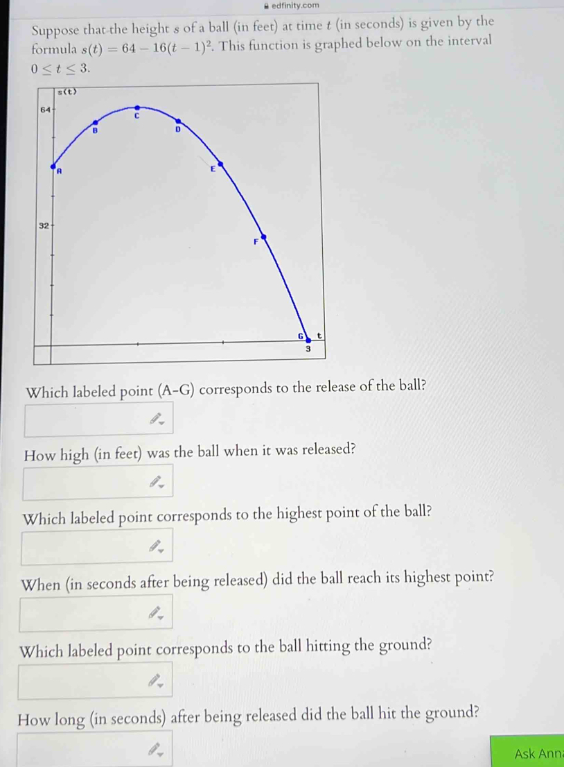 A edfinity.com
Suppose that-the height s of a ball (in feet) at time t (in seconds) is given by the
formula s(t)=64-16(t-1)^2. This function is graphed below on the interval
0≤ t≤ 3.
Which labeled point (A-G) corresponds to the release of the ball?
How high (in feet) was the ball when it was released?
Which labeled point corresponds to the highest point of the ball?
When (in seconds after being released) did the ball reach its highest point?
Which labeled point corresponds to the ball hitting the ground?
How long (in seconds) after being released did the ball hit the ground?
Ask Ann