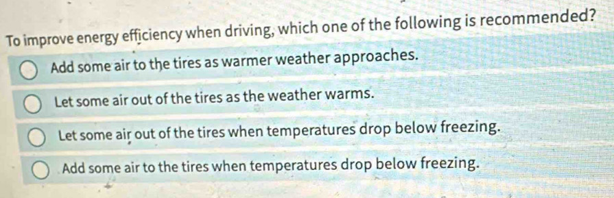 To improve energy efficiency when driving, which one of the following is recommended?
Add some air to the tires as warmer weather approaches.
Let some air out of the tires as the weather warms.
Let some air out of the tires when temperatures drop below freezing.
Add some air to the tires when temperatures drop below freezing.