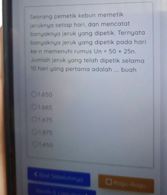 Seorang pemetik kebun memetik
jeruknya setiap hari, dan mencatat
banyaknya jeruk yang dipetik. Ternyata
banyaknya jeruk yang dipetik pada hari
ke-n memenuhi rumus Un=50+25n. 
Jumlah jeruk yang telah dipetik selama
10 hari yang pertama adalah .... buah
1.650
1.665
1675
1.875
1.450
《 Scal Sebelumnya Ragu-Ragu
Jowab & Laniutl