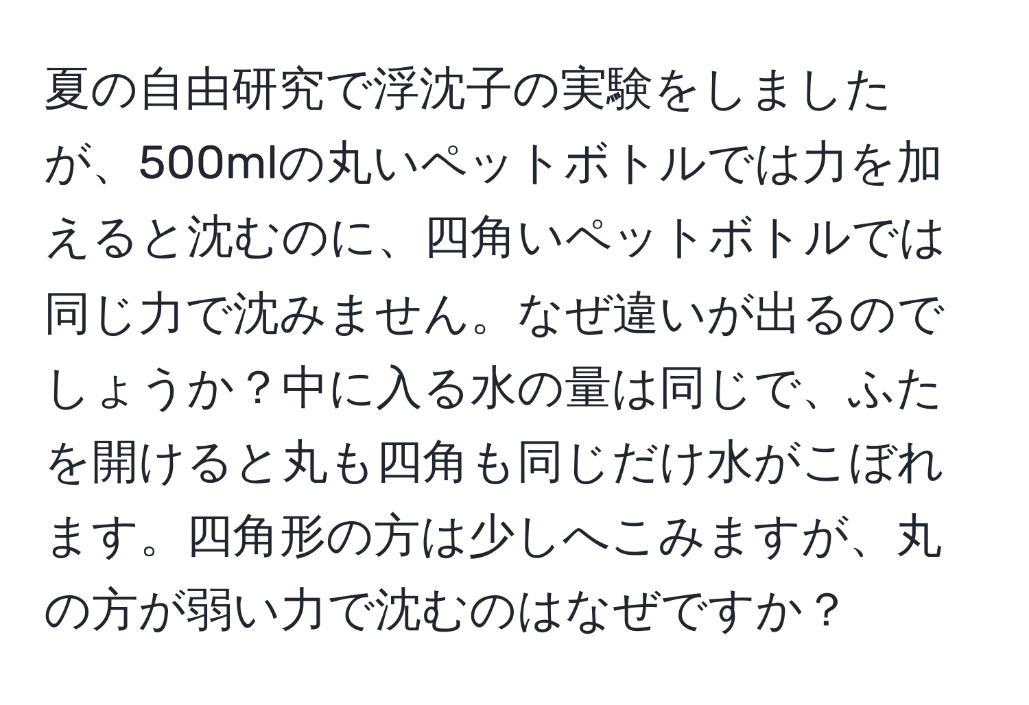 夏の自由研究で浮沈子の実験をしましたが、500mlの丸いペットボトルでは力を加えると沈むのに、四角いペットボトルでは同じ力で沈みません。なぜ違いが出るのでしょうか？中に入る水の量は同じで、ふたを開けると丸も四角も同じだけ水がこぼれます。四角形の方は少しへこみますが、丸の方が弱い力で沈むのはなぜですか？