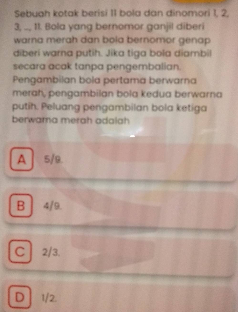 Sebuah kotak berisi 11 bola dan dinomori 1, 2,
3, .., 11. Bola yang bernomor ganjil diberi
warna merah dan bola bernomor genap
diberi warna putih. Jika tiga bola diambil
secara acak tanpa pengembalian.
Pengambilan bola pertama berwarna
merah, pengambilan bola kedua berwarna
putih. Peluang pengambilan bola ketiga
berwara merah adalah
A5/9.
B | 4/9.
C2/3.
D] 1/2.