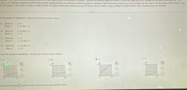 gardless of the homber of coples. The cost of making coples at Store 2 is 302 per copy plus a $2 charge fof the use of the mac
cost, c. of making n copies at either store can be represented by an equation. Write and graph a system to find how marry copies you have to make for the cost to be the same at both stores. Use
all and paper. If you have to make a small number of copies which store should you go to? If you have to make a large number of copies which store should you go to? Explain
te the system of equations. Choose the correct answer below.
c=B
A. Store W Store Z c=0.30n-2
B. Store W c=0.30n-8
Store 2 c=2
C. Store W c=8
Sllore 2 c=0.30n+2
D. Sltore W c=0.30n+2
Slore 2 c=8
raph the system of equations. Choose the correct answer bellow
A.
B.
C.
D.
25
25
25
D
0 75
25
25
You have to make overline |6 copies for the cost to be the same at both stores.