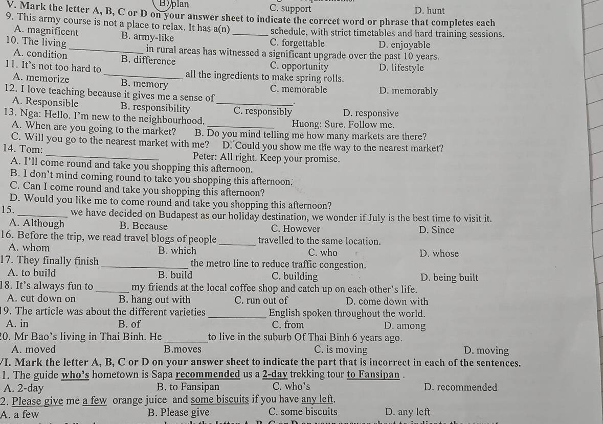 Byplan C. support D. hunt
V. Mark the letter A, B, C or D on your answer sheet to indicate the corrcet word or phrase that completes each
9. This army course is not a place to relax. It has a(n) _schedule, with strict timetables and hard training sessions.
A. magnificent B. army-like C. forgettable
D. enjoyable
10. The living_ in rural areas has witnessed a significant upgrade over the past 10 years.
A. condition B. difference C. opportunity D. lifestyle
11. It’s not too hard to_ all the ingredients to make spring rolls.
A. memorize B. memory C. memorable D. memorably
12. I love teaching because it gives me a sense of_ .
A. Responsible B. responsibility C. responsibly
13. Nga: Hello. I’m new to the neighbourhood. D. responsive
Huong: Sure. Follow me.
A. When are you going to the market? B. Do you mind telling me how many markets are there?
C. Will you go to the nearest market with me? D. Could you show me the way to the nearest market?
14. Tom:_ Peter: All right. Keep your promise.
A. I’ll come round and take you shopping this afternoon.
B. I don’t mind coming round to take you shopping this afternoon:
C. Can I come round and take you shopping this afternoon?
D. Would you like me to come round and take you shopping this afternoon?
15._ we have decided on Budapest as our holiday destination, we wonder if July is the best time to visit it.
A. Although B. Because C. However D. Since
16. Before the trip, we read travel blogs of people _travelled to the same location.
A. whom B. which C. who D. whose
17. They finally finish _the metro line to reduce traffic congestion.
A. to build B. build C. building D. being built
18. It’s always fun to _my friends at the local coffee shop and catch up on each other’s life.
A. cut down on B. hang out with C. run out of D. come down with
19. The article was about the different varieties _English spoken throughout the world.
A. in B. of C. from D. among
20. Mr Bao’s living in Thai Binh. He _to live in the suburb Of Thai Binh 6 years ago.
A. moved B.moves C. is moving D. moving
VI. Mark the letter A, B, C or D on your answer sheet to indicate the part that is incorrect in each of the sentences.
1. The guide who’s hometown is Sapa recommended us a 2-day trekking tour to Fansipan .
A. 2-day B. to Fansipan C. who’s D. recommended
2. Please give me a few orange juice and some biscuits if you have any left.
A. a few B. Please give C. some biscuits D. any left