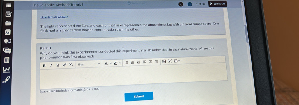 The Scientific Method: Tutorial 9 39 Save & Exit 
Hide Sample Answer 
The light represented the Sun, and each of the flasks represented the atmosphere, but with different compositions. One 
flask had a higher carbon dioxide concentration than the other. 
Part B 
Why do you think the experimenter conducted this experiment in a lab rather than in the natural world, where this 
Space used (includes formatting): 0 / 30000 
Submit