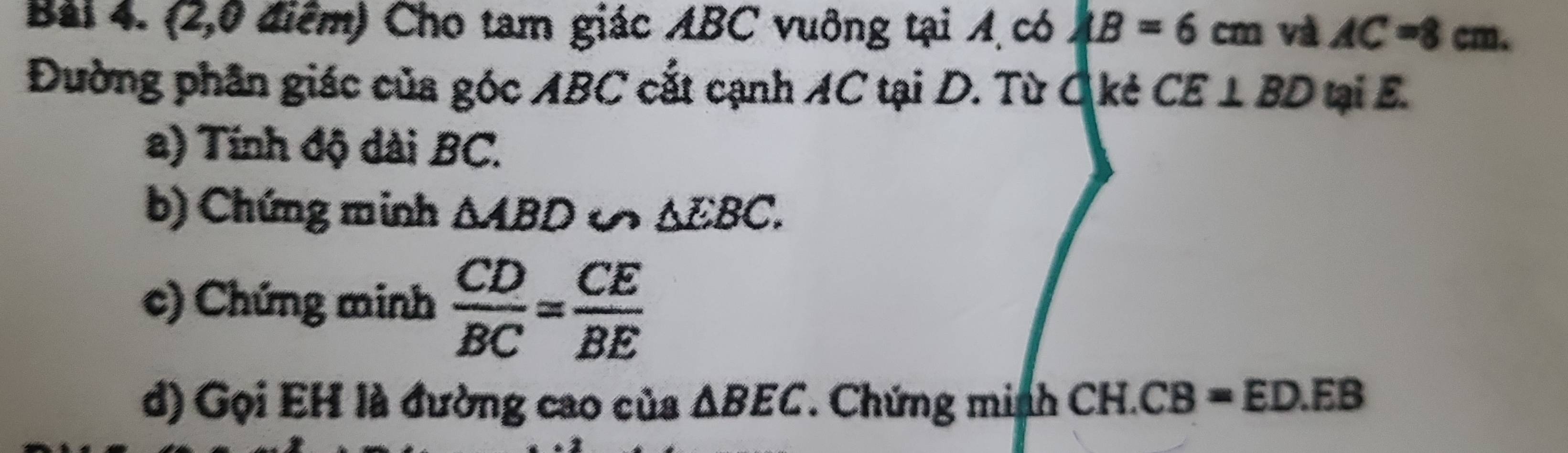 (2,0 điểm) Cho tam giác ABC vuông tại A có AB=6cm và AC=8cm. 
Đường phân giác của góc ABC cắt cạnh AC tại D. Từ C kẻ CE⊥ BD tại E. 
a) Tính độ dài BC. 
b) Chứng minh △ ABD u △ EBC. 
c) Chứng minh  CD/BC = CE/BE 
d) Gọi EH là đường cao của △ BEC *. Chứng minh CH.CB=ED.EB