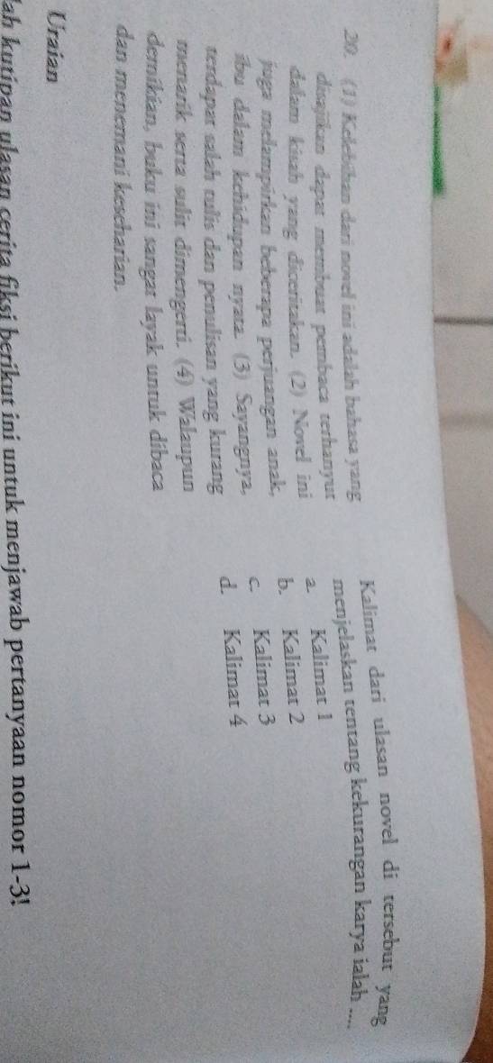 Kalimat dari ulasan novel di tersebut yang
20. (1) Kelebihan dari novel ini adalah bahasa yang menjelaskan tentang kekurangan karya ialah ....
disajikan dapat membuat pembaca terhanyut
a. Kalimat 1
dalam kisah yang diceritakan. (2) Novel ini
b. Kalimat 2
juga melampírkan beberapa perjuangan anak,
c. Kalimat 3
ibu dalam kehidupan nyata. (3) Sayangnya,
d. Kalimat 4
terdapar salah tulis dan penulisan yang kurang
menarik serta sulit dimengerti. (4) Walaupun
demikian, buku ini sangat layak untuk dibaca
dan menemani keseharian.
Uraian
Jah kutipan ulasan cerita fiksi berikut ini untuk menjawab pertanyaan nomor 1-3!