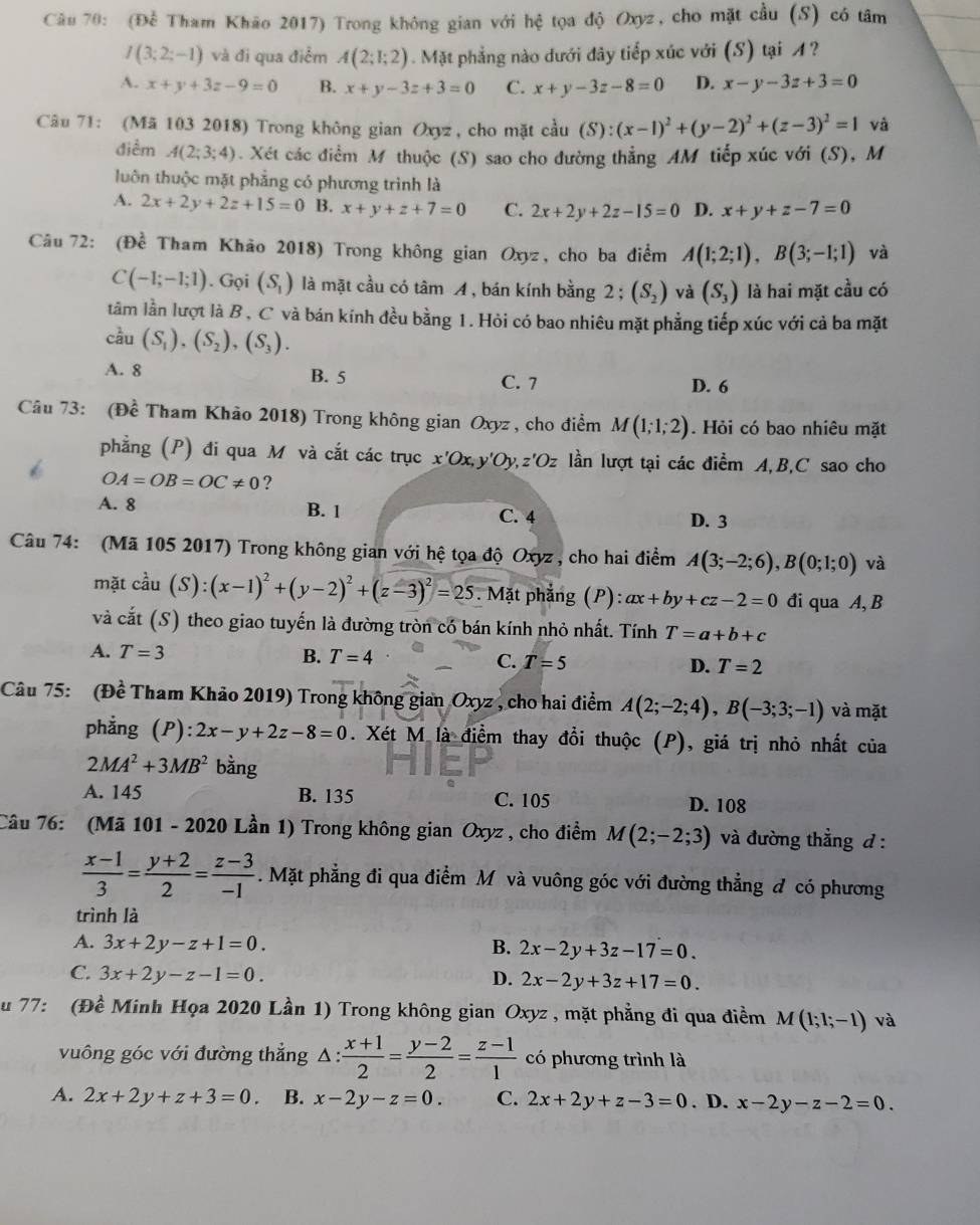 (Để Tham Khão 2017) Trong không gian với hệ tọa độ Oxyz, cho mặt cầu (S) có tâm
I(3;2;-1) và đi qua điểm A(2;1;2). Mặt phẳng nào dưới đây tiếp xúc với (S) tại A?
A. x+y+3z-9=0 B. x+y-3z+3=0 C. x+y-3z-8=0 D. x-y-3z+3=0
Câu 71: (Mã 103 2018) Trong không gian Oxyz , cho mặt cầu (S):(x-1)^2+(y-2)^2+(z-3)^2=1 và
điểm A(2;3;4). Xét các điểm M thuộc (S) sao cho đường thẳng AM tiếp xúc với (S), M
luôn thuộc mặt phẳng có phương trình là
A. 2x+2y+2z+15=0 B. x+y+z+7=0 C. 2x+2y+2z-15=0 D. x+y+z-7=0
Câu 72: (Đề Tham Khảo 2018) Trong không gian Oxyz, cho ba điểm A(1;2;1),B(3;-1;1) và
C(-1;-1;1). Gọi (S_1) là mặt cầu có tâm A , bán kính bằng 2; (S_2) và (S_3) là hai mặt cầu có
tâm lằn lượt là B , C và bán kính đều bằng 1. Hỏi có bao nhiêu mặt phẳng tiếp xúc với cả ba mặt
c^(frac 1)2u(S_1),(S_2),(S_3).
A. 8 B. 5 C. 7
D. 6
Câu 73: (Đề Tham Khảo 2018) Trong không gian Oxyz , cho điểm M(1;1;2). Hỏi có bao nhiêu mặt
phẳng (P) đi qua M và cắt các trục x'Ox, ' Jz - lần lượt tại các điểm A,B,C sao cho
OA=OB=OC!= 0 ?
A. 8 B. 1 C. 4 D. 3
Câu 74: (Mã 105 2017) Trong không gian với hệ tọa độ Oxyz , cho hai điểm A(3;-2;6),B(0;1;0) và
mặt coverset 2au(S):(x-1)^2+(y-2)^2+(z-3)^2=25. Mặt phẳng (P): ax+by+cz-2=0 đi qua A, B
và cắt (S) theo giao tuyến là đường tròn có bán kính nhỏ nhất. Tính T=a+b+c
A. T=3 B. T=4 C. T=5 D. T=2
Câu 75: (Đề Tham Khảo 2019) Trong không gian Oxyz , cho hai điểm A(2;-2;4),B(-3;3;-1) và mặt
phẳng (P) ):2x-y+2z-8=0. Xét M là điểm thay đổi thuộc (P), giá trị nhỏ nhất của
2MA^2+3MB^2 bằng
A. 145 B. 135 C. 105 D. 108
Câu 76: (Mã 101 - 2020 Lần 1) Trong không gian Oxyz , cho điểm M(2;-2;3) và đường thẳng d :
 (x-1)/3 = (y+2)/2 = (z-3)/-1 . Mặt phẳng đi qua điểm M và vuông góc với đường thẳng đ có phương
trình là
A. 3x+2y-z+1=0. B. 2x-2y+3z-17=0.
C. 3x+2y-z-1=0.
D. 2x-2y+3z+17=0.
u 77: (Đề Minh Họa 2020 Lần 1) Trong không gian Oxyz , mặt phẳng đi qua điềm M(1;1;-1) và
vuông góc với đường thắng △ : (x+1)/2 = (y-2)/2 = (z-1)/1  có phương trình là
A. 2x+2y+z+3=0. B. x-2y-z=0. C. 2x+2y+z-3=0. D. x-2y-z-2=0.