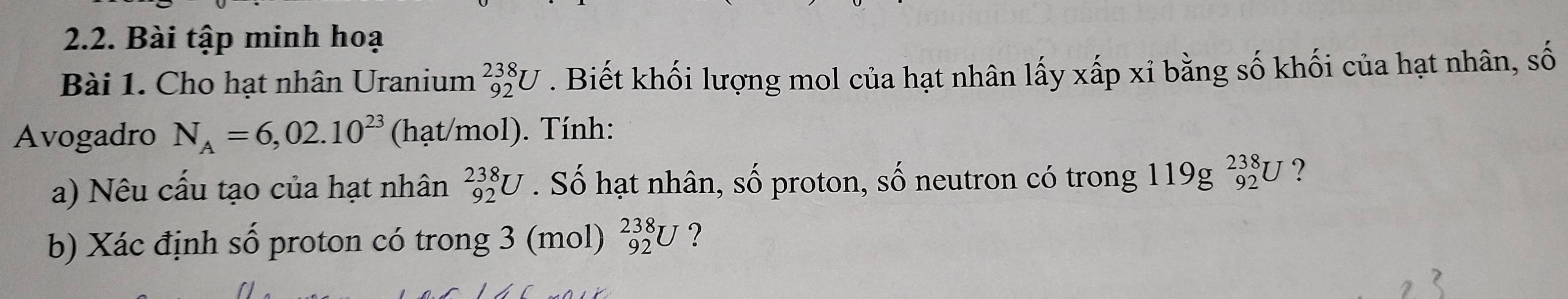 Bài tập minh hoạ 
Bài 1. Cho hạt nhân Uranium _(92)^(238)U. Biết khối lượng mol của hạt nhân lấy xấp xỉ bằng số khối của hạt nhân, số 
Avogadro N_A=6,02.10^(23) (hạt/mol). Tính: 
a) Nêu cấu tạo của hạt nhân _(92)^(238)U. Số hạt nhân, số proton, số neutron có trong 119g^(238)_92U ? 
b) Xác định số proton có trong 3 (mol) _(92)^(238)U ?