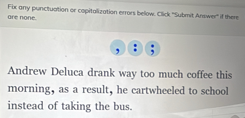 Fix any punctuation or capitalization errors below. Click 'Submit Answer" if there 
are none. 
Andrew Deluca drank way too much coffee this 
morning, as a result, he cartwheeled to school 
instead of taking the bus.