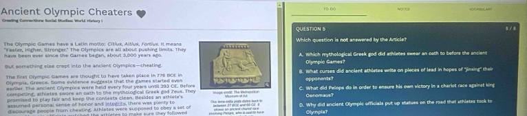 Ancient Olympic Cheaters 1O-DO NOTES CHO N 
Creeting Connections Social Studies: World History I 
QUESTION 5 5/8 
The Olympic Games have a Latin motto: Cítius, Altius, Fortius. It meansWhich question is not answered by the Article? 
"Faster, Higher, Stronger." The Olympics are all about pushing limits. They 
have been ever since the Games began, about 3,000 years ago.A. Which mythological Greek god did athletes swear an oath to before the ancient 
But something else crept into the ancient Olympics—cheating.Olympic Games? 
The first Olympic Games are thought to have taken place in 776 BCE in8. What curses did ancient athletes write on pieces of lead in hopes of 'jinxing' their 
Olympla, Greece. Some evidence supgests that the games started evenoppanents? 
earlier. The ancient Olympice were held every four years until 393 CE. BeforC. What did Pelops do in order to ensure his own victory in a chariot race against king 
competing, athletes swore an oath to the mythological Greek god Zeus. They age cedit The Maluportan Gonomaus? 
promised to play fair and keep the contests clean. Besides an athlete's 
assumed personal sense of honor and intedrity, there was plenty to 
discourage people from cheating. Athletes were supposed to obey a set of Tus tama esta plaño dated beck to bolwees 27 BCE and 6o C s atoses 3/ pocient charol foce D. Why did anciant Olympic officials put up statues on the road that athletes took to 
i s utched the athletes to make sure they followed . evolving Pelopt, who ts said to tave Olympla?