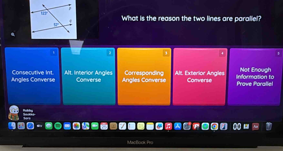 What is the reason the two lines are parallel?
1
2
3
4
5
Consecutive Int. Alt. Interior Angles Corresponding Alt. Exterior Angles Not Enough
Angles Converse Converse Angles Converse Converse Information to
Prove Parallel
Robby
Soukka-
Sara
MacBook Pro