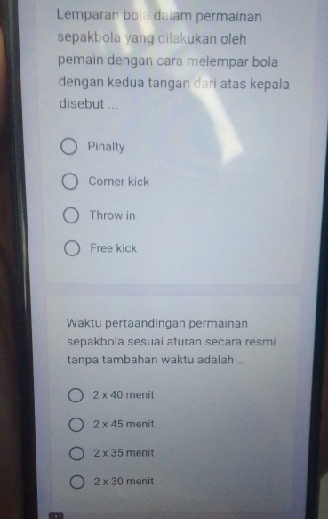 Lemparan bola dalam permainan
sepakbola yang dilakukan oleh
pemain dengan cara melempar bola
dengan kedua tangan dari atas kepala
disebut ...
Pinalty
Corner kick
Throw in
Free kick
Waktu pertaandingan permainan
sepakbola sesuai aturan secara resmi
tanpa tambahan waktu adalah ...
2* 40 menit
2* 45 menit
2* 35 menit
2* 30 menit