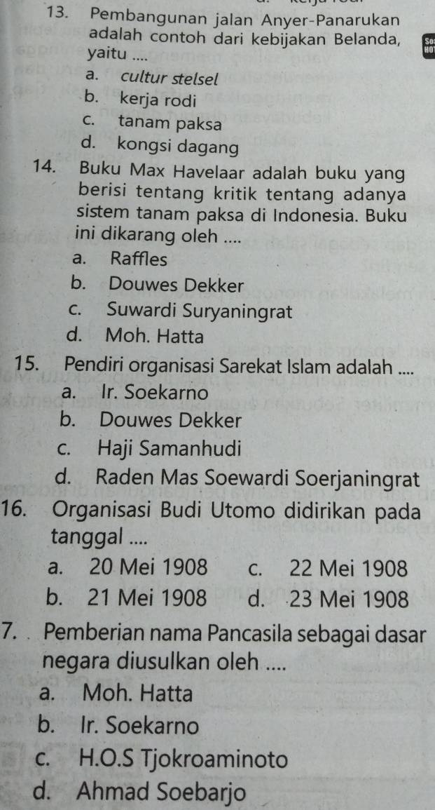 Pembangunan jalan Anyer-Panarukan
adalah contoh dari kebijakan Belanda,
yaitu ....
a. cultur stelsel
b. kerja rodi
c. tanam paksa
d. kongsi dagang
14. Buku Max Havelaar adalah buku yang
berisi tentang kritik tentang adanya
sistem tanam paksa di Indonesia. Buku
ini dikarang oleh ....
a. Raffles
b. Douwes Dekker
c. Suwardi Suryaningrat
d. Moh. Hatta
15. Pendiri organisasi Sarekat Islam adalah ....
a. Ir. Soekarno
b. Douwes Dekker
c. Haji Samanhudi
d. Raden Mas Soewardi Soerjaningrat
16. Organisasi Budi Utomo didirikan pada
tanggal ....
a. 20 Mei 1908 c. 22 Mei 1908
b. 21 Mei 1908 d. 23 Mei 1908
7. Pemberian nama Pancasila sebagai dasar
negara diusulkan oleh ....
a. Moh. Hatta
b. Ir. Soekarno
c. H.O.S Tjokroaminoto
d. Ahmad Soebarjo