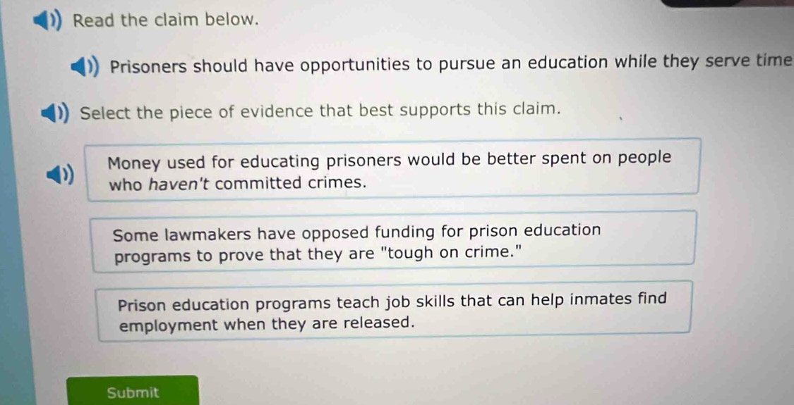 Read the claim below.
Prisoners should have opportunities to pursue an education while they serve time
Select the piece of evidence that best supports this claim.
D Money used for educating prisoners would be better spent on people
who haven't committed crimes.
Some lawmakers have opposed funding for prison education
programs to prove that they are "tough on crime."
Prison education programs teach job skills that can help inmates find
employment when they are released.
Submit