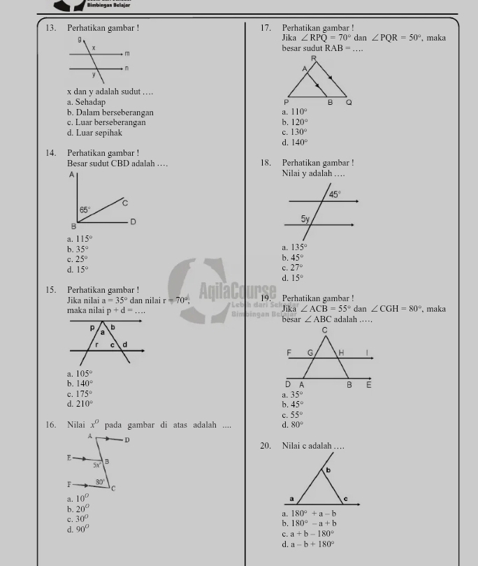 Bimbingan Belajar
13. Perhatikan gambar ! 17. Perhatikan gambar ! dan ∠ PQR=50° , maka
Jika ∠ RPQ=70°
besar sudut RAB= _
x dan y adalah sudut ….
a. Sehadap
b. Dalam berseberangan a. 110°
c. Luar berseberangan b. 120°
d. Luar sepihak c. 130°
d. 140°
14. Perhatikan gambar !
Besar sudut CBD adalah … 18. Perhatikan gambar !
A Nilai y adalah …
C
65°
B D
a. 115°
b. 35° a. 135°
c. 25°
b. 45°
d. 15° c. 27°
d. 15°
15. Perhatikan gambar ! Perhatikan gambar !
Jika nilai a=35° dan nilai r=70°. 19.
maka nilai p+d=... Jika ∠ ACB=55° dan ∠ CGH=80° , maka
t besar ∠ ABC adalah ……
a. 105°
b. 140°
c. 175° a. 35°
d. 210° b. 45°
c. 55°
16. Nilai x^0 pada gambar di atas adalah .... d. 80°
A D
20. Nilai c adalah …
E B
5x
F 80°
C
a. 10°
b. 20°
C. 30°
d. 90° a. 180°+a-b
b. 180°-a+b
C. a+b-180°
d. a-b+180°