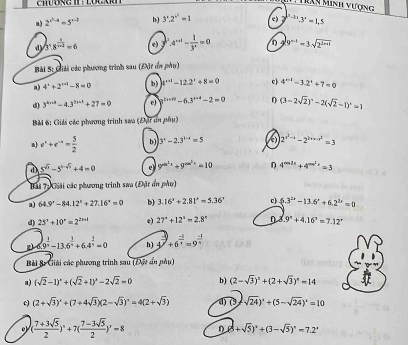 N: Trần minh vượng
a) 2^(x^2)-4=5^(x-2)
b) 3^x.2^(x^2)=1 c) 3^(x^2)-2x.3^x=1,5
d) 3^x.8^(frac x)x+2=6
e) 4^(x+1)- 1/3^x =0
D 9^(x-1)=3.sqrt(2^(2x+1))
Bài 5: Giải các phương trình sau (Đặt ẩn phụ)
a) 4^x+2^(x+1)-8=0 b) 4^(x+1)-12.2^x+8=0 c) 4^(x-1)-3.2^x+7=0
d) 3^(4x+8)-4.3^(2x+3)+27=0 e) 3^(2x+10)-6.3^(x+4)-2=0 f) (3-2sqrt(2))^x-2(sqrt(2)-1)^x=1
Bài 6: Giải các phương trình sau (Đặt ân phụ)
b) 3^x-2.3^(1-x)=5 c)
a) e^x+e^(-x)= 5/2  2^(x^2)-x-2^(2+x-x^2)=3
d 5^(sqrt(x))-5^(1-sqrt(x))+4=0
e 9^(sin ^2)x+9^(cos ^2)x=10
f) 4^(cos 2x)+4^(cos ^2)x=3
Bài 7; Giải các phương trình sau (Đặt ẩn phụ)
a) 64.9^x-84.12^x+27.16^x=0 b) 3.16^x+2.81^x=5.36^x c) 6.3^(2x)-13.6^x+6.2^(2x)=0
d) 25^x+10^x=2^(2x+1) e) 27^x+12^x=2.8^x 3.9^x+4.16^x=7.12^x
g) 6.9^(frac 1)x-13.6^(frac 1)x+6.4^(frac 1)x=0 h) 4^(frac -1)x+6^(frac -1)x=9^(frac -1)x
Bài 8: Giải các phương trình sau (Đặt ẩn phụ)
a) (sqrt(2)-1)^x+(sqrt(2)+1)^x-2sqrt(2)=0 b) (2-sqrt(3))^x+(2+sqrt(3))^x=14
c) (2+sqrt(3))^x+(7+4sqrt(3))(2-sqrt(3))^x=4(2+sqrt(3)) d) (5 2 sqrt(24))^x+(5-sqrt(24))^x=10
e) ( (7+3sqrt(5))/2 )^x+7( (7-3sqrt(5))/2 )^x=8
D (5+sqrt(5))^x+(3-sqrt(5))^x=7.2^x