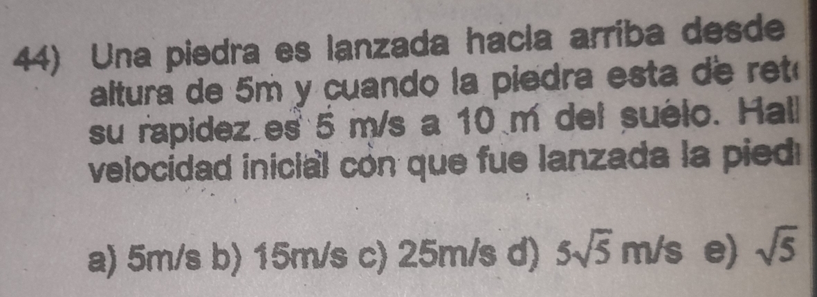 Una piedra es lanzada hacía arriba desde
altura de 5m y cuando la piedra esta de ret 
su rapidez es 5 m/s a 10 m del suélo. Hall
velocidad inicial cón que fue lanzada la pied
a) 5m/s b) 15m/s c) 25m/s d) 5sqrt(5)m/s e) sqrt(5)