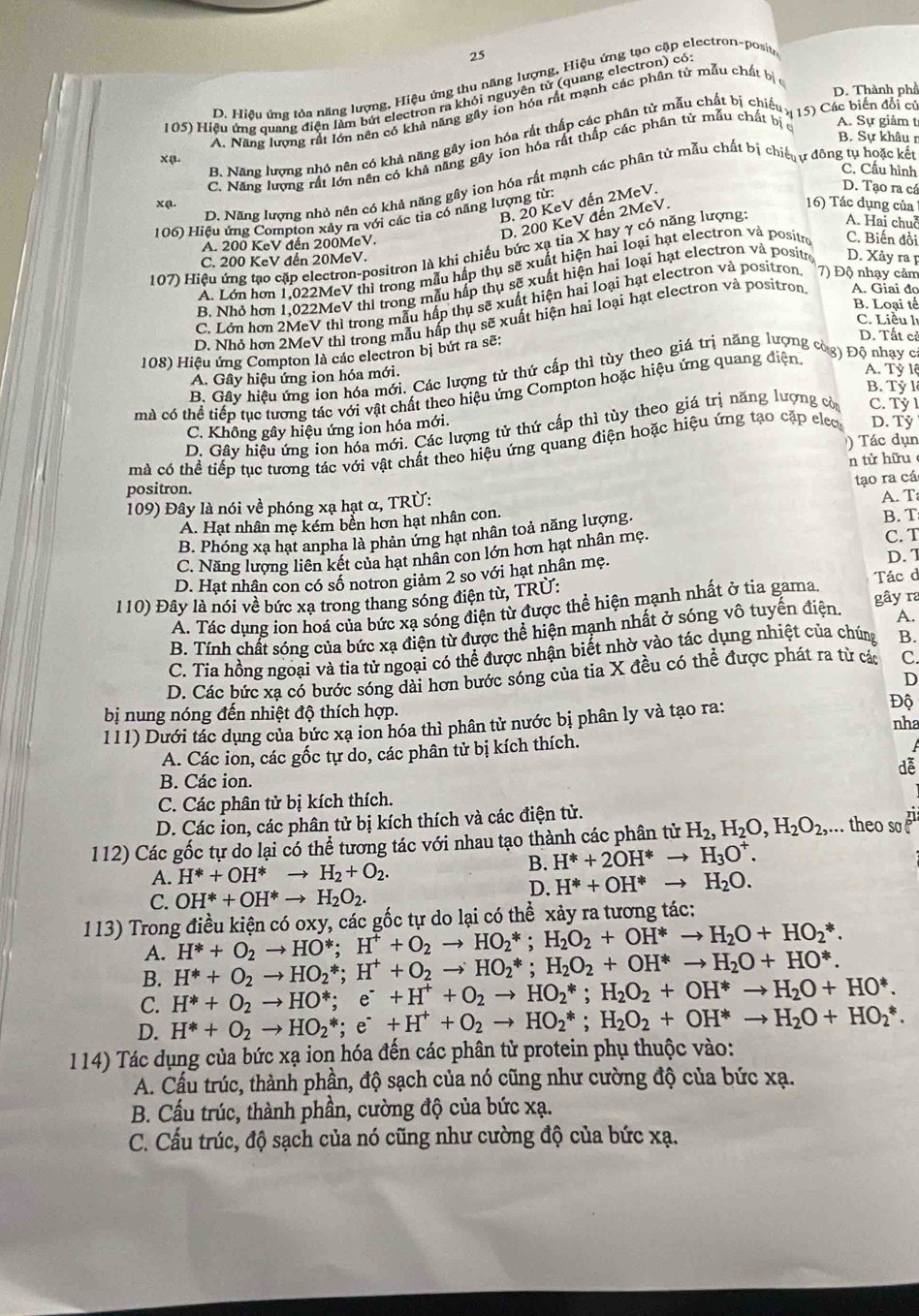 25
D. Hiệu ứng tòa năng lượng, Hiệu ứng thu năng lượng, Hiệu ứng tạo cặp electron-posity
D. Thành phầ
105) Hiệu ứng quang điện làm bứt electron ra khỏi nguyên tử (quang electron) có
xφ A. Năng lượng rất lớn nền có khả năng gây ion hóa rất mạnh các phân tử mẫu chất bị ở
A. Sự giảm t
B. Năng lượng nhó nên có khả năng gây ion hóa rất thấp các phân tử mẫu chất bị chiếu y 15)  Các biến đổi củ
B. Sự khâun
xạ. C. Năng lượng rất lớn nền có khả năng gây ion hóa rất thấp các phân tử mẫu chất bị c
C. Cầu hình
D. Năng lượng nhỏ nên có khả năng gây ion hóa rất mạnh các phân tử mẫu chất bị chiế ư đông tu hoặc kết
B. 20 KeV đến 2MeV.
D. Tạo ra cá
D. 200 KeV đến 2MeV.
16) Tác dụng của
106) Hiệu ứng Compton xây ra với các tia có năng lượng từ:
A. 200 KeV đến 200MeV.
107) Hiệu ứng tạo cặp electron-positron là khi chiếu bức xạ tia X hay γ có năng lượng A. Hai chuỗ
C. 200 KeV đến 20MeV.
Á. Lớn hơn 1,022MeV thì trong mẫu hấp thụ sẽ xuất hiện hai loại hạt electron và positro C. Biến đổi
B. Nhỏ hơn 1,022MeV thi trong mẫu hấp thụ sẽ xuất hiện hai loại hạt electron và positre D. Xảy ra p
C. Lớn hơn 2MeV thì trong mẫu hấp thụ sẽ xuất hiện hai loại hạt electron và positron 7) Độ nhạy cảm
B. Loại tế
D. Nhỏ hơn 2MeV thì trong mẫu hấp thụ sẽ xuất hiện hai loại hạt electron và positron A. Giai đo
C. Liều l
108) Hiệu ứng Compton là các electron bị bứt ra sẽ:
D. Tất cỉ
A. Tỷ lệ
B. Gây hiệu ứng ion hóa mới. Các lượng tử thứ cấp thì tùy theo giá trị năng lượng còa Đồ nhay c
A. Gây hiệu ứng ion hóa mới.
B. Tỷ lê
mà có thể tiếp tục tương tác với vật chất theo hiệu ứng Compton hoặc hiệu ứng quang điện
D. Gây hiệu ứng ion hóa mới. Các lượng tử thứ cấp thì tùy theo giá trị năng lượng cò C. Tỷ l
C. Không gây hiệu ứng ion hóa mới.
Tá c dụn
mà có thể tiếp tục tương tác với vật chất theo hiệu ứng quang điện hoặc hiệu ứng tạo cặp elec D. Tỷ
n tử hữu
tạo ra cá
positron. A. T
109) Đây là nói về phóng xạ hạt α, TRÜ:
A. Hạt nhân mẹ kém bền hơn hạt nhân con. B. T
B. Phóng xạ hạt anpha là phản ứng hạt nhân toả năng lượng.
C. Năng lượng liên kết của hạt nhân con lớn hơn hạt nhân mẹ.
C. T
D. Hạt nhân con có số notron giảm 2 so với hạt nhân mẹ. Tác d D. T
110) Đây là nói về bức xạ trong thang sóng điện từ, TRÚ:
A. Tác dụng ion hoá của bức xạ sóng điện từ được thể hiện mạnh nhất ở tia gama.
A.
B. Tính chất sóng của bức xạ điện từ được thể hiện mạnh nhất ở sóng vô tuyến điện. gây ra
C. Tia hồng ngoại và tia tử ngoại có thể được nhận biết nhờ vào tác dụng nhiệt của chúng B.
D. Các bức xạ có bước sóng dài hơn bước sóng của tia X đều có thể được phát ra từ các C
D
bị nung nóng đến nhiệt độ thích hợp. nha
111) Dưới tác dụng của bức xạ ion hóa thì phân tử nước bị phân ly và tạo ra: Độ
A. Các ion, các gốc tự do, các phân tử bị kích thích.
dễ
B. Các ion.
C. Các phân tử bị kích thích.
D. Các ion, các phân tử bị kích thích và các điện tử.
112) Các gốc tự do lại có thể tương tác với nhau tạo thành các phân tử H_2,H_2O,H_2O_2,... theo so £i.
B. H^*+2OH^*to H_3O^+.
A. H^*+OH^*to H_2+O_2.
C. OH^*+OH^*to H_2O_2.
D. H^*+OH^*to H_2O.
113) Trong điều kiện có oxy, các gốc tự do lại có thể xảy ra tương tác:
A. H^*+O_2to HO^*;H^++O_2to HO_2^(*;H_2)O_2+OH^*to H_2O+HO_2^(*.
B. H^*)+O_2to HO_2^(*;H^+)+O_2to HO_2^(*;H_2)O_2+OH^*to H_2O+HO^*.
C. H^*+O_2to HO^*;e^(·)+H^++O_2to HO_2^(*;H_2)O_2+OH^*to H_2O+HO^*.
D. H^*+O_2to HO_2^(*;e^·)+H^++O_2to HO_2^(*;H_2)O_2+OH^*to H_2O+HO_2^*.
114) Tác dụng của bức xạ ion hóa đến các phân tử protein phụ thuộc vào:
A. Cầu trúc, thành phần, độ sạch của nó cũng như cường độ của bức xạ.
B. Cấu trúc, thành phần, cường độ của bức xạ.
C. Cấu trúc, độ sạch của nó cũng như cường độ của bức xạ.