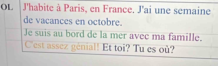 OL J'habite à Paris, en France. J'ai une semaine 
de vacances en octobre. 
Je suis au bord de la mer avec ma famille. 
C'est assez génial! Et toi? Tu es où?