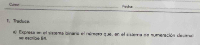 Curso:_ Fecha:_ 
1、Traduce. 
a) Expresa en el sistema binario el número que, en el sistema de numeración decimal 
se escribe 84.