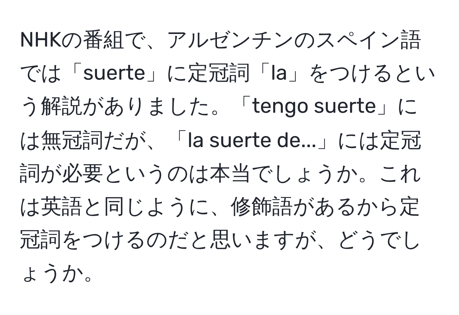 NHKの番組で、アルゼンチンのスペイン語では「suerte」に定冠詞「la」をつけるという解説がありました。「tengo suerte」には無冠詞だが、「la suerte de...」には定冠詞が必要というのは本当でしょうか。これは英語と同じように、修飾語があるから定冠詞をつけるのだと思いますが、どうでしょうか。