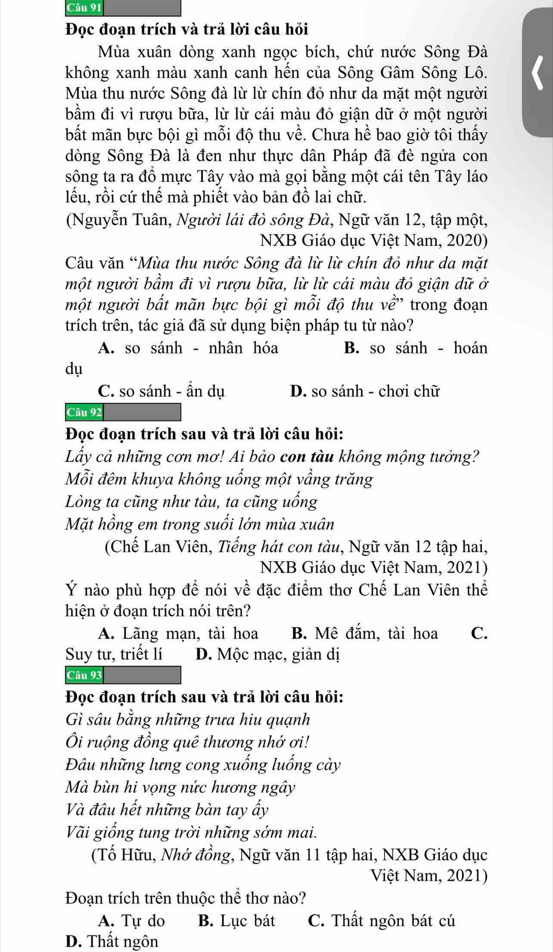 Đọc đoạn trích và trả lời câu hỏi
Mùa xuân dòng xanh ngọc bích, chứ nước Sông Đà
không xanh màu xanh canh hến của Sông Gâm Sông Lô.
Mùa thu nước Sông đà lừ lừ chín đỏ như da mặt một người
bầm đi vì rượu bữa, lừ lừ cái màu đỏ giận dữ ở một người
bất mãn bực bội gì mỗi độ thu về. Chưa hề bao giờ tôi thấy
dòng Sông Đà là đen như thực dân Pháp đã đè ngửa con
sông ta ra đồ mực Tây vào mà gọi bằng một cái tên Tây láo
lếu, rồi cứ thế mà phiết vào bản đồ lai chữ.
(Nguyễn Tuân, Người lái đò sông Đà, Ngữ văn 12, tập một,
NXB Giáo dục Việt Nam, 2020)
Câu văn “Mùa thu nước Sông đà lừ lừ chín đỏ như da mặt
một người bầm đi vì rượu bữa, lừ lừ cái màu đỏ giận dữ ở
một người bất mãn bực bội gì mỗi độ thu về' trong đoạn
trích trên, tác giả đã sử dụng biện pháp tu từ nào?
A. so sánh - nhân hóa B. so sánh - hoán
dụ
C. so sánh - ẩn dụ D. so sánh - chơi chữ
Câu 92
Đọc đoạn trích sau và trả lời câu hỏi:
Lấy cả những cơn mơ! Ai bảo con tàu không mộng tưởng?
Mỗi đêm khuya không uống một vầng trăng
Lòng ta cũng như tàu, ta cũng uống
Mặt hồng em trong suối lớn mùa xuân
(Chế Lan Viên, Tiếng hát con tàu, Ngữ văn 12 tập hai,
NXB Giáo dục Việt Nam, 2021)
Ý nào phù hợp để nói về đặc điểm thơ Chế Lan Viên thể
hiện ở đoạn trích nói trên?
A. Lãng mạn, tài hoa B. Mê đắm, tài hoa C.
Suy tư, triết lí D. Mộc mạc, giản dị
Câu 93
Đọc đoạn trích sau và trả lời câu hỏi:
Gì sâu bằng những trưa hiu quạnh
Ôi ruộng đồng quê thương nhớ ơi!
Đâu những lưng cong xuống luống cày
Mà bùn hi vọng nức hương ngây
Và đâu hết những bàn tay ấy
Vãi giống tung trời những sớm mai.
(Tố Hữu, Nhớ đồng, Ngữ văn 11 tập hai, NXB Giáo dục
Việt Nam, 2021)
Đoạn trích trên thuộc thể thơ nào?
A. Tự do B. Lục bát C. Thất ngôn bát cú
D. Thất ngôn