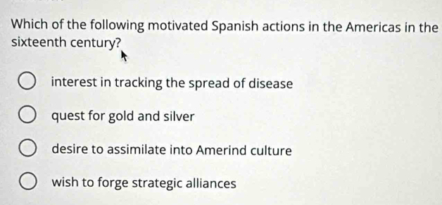 Which of the following motivated Spanish actions in the Americas in the
sixteenth century?
interest in tracking the spread of disease
quest for gold and silver
desire to assimilate into Amerind culture
wish to forge strategic alliances