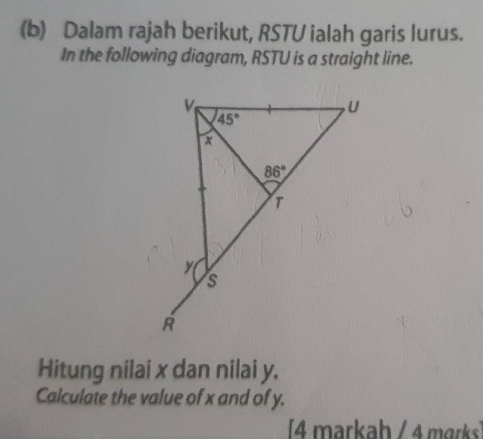 Dalam rajah berikut, RSTU ialah garis lurus.
In the following diagram, RSTU is a straight line.
Hitung nilai x dan nilai y.
Calculate the value of x and of y.
[4 markaḥ / 4 mɑrks]