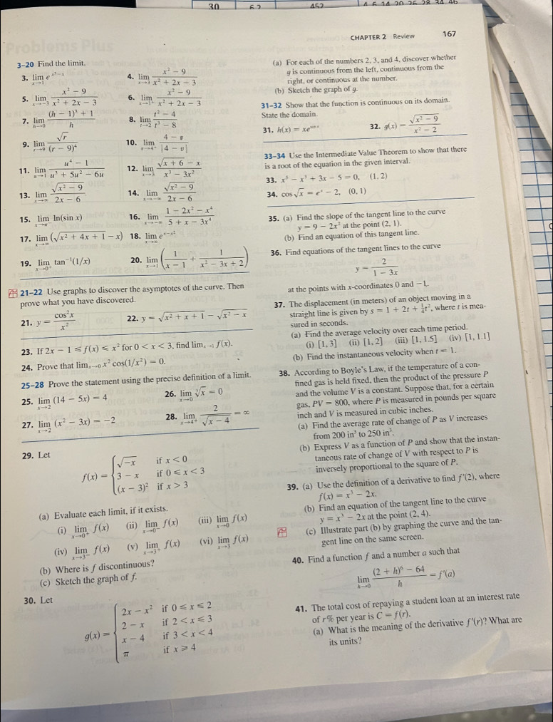 30 67
CHAPTER 2 Review 167
3-20 Find the limit. (a) For each of the numbers 2, 3, and 4, discover whether
3. limlimits _xto 1e^(x^3)-x 4. limlimits _xto 3 (x^2-9)/x^2+2x-3  g is continuous from the left, continuous from the
right, or continuous at the number.
(b) Sketch the graph of g.
5. limlimits _xto -3 (x^2-9)/x^2+2x-3  6. limlimits _xto 1^+ (x^2-9)/x^2+2x-3  31-32 Show that the function is continuous on its domain
7. limlimits _hto 0frac (h-1)^3+1h 8. limlimits _tto 2 (t^2-4)/t^3-8  State the domain g(x)= (sqrt(x^2-9))/x^2-2 
31. h(x)=xe^(cos x) 32.
9. limlimits _rto 9frac sqrt(r)(r-9)^4 10. limlimits _rto 4^+ (4-v)/|4-v| 
11. limlimits _nto 1 (u^4-1)/u^3+5u^2-6u  12. limlimits _xto 3 (sqrt(x+6)-x)/x^3-3x^2  33-34 Use the Intermediate Value Theorem to show that there
is a root of the equation in the given interval.
13. limlimits _xto ∈fty  (sqrt(x^2-9))/2x-6  14. limlimits _xto -∈fty  (sqrt(x^2-9))/2x-6  33. x^5-x^3+3x-5=0,(1,2)
34. cos sqrt(x)=e^x-2,(0,1)
15. limlimits _xto π ln (sin x) 16. limlimits _xto -∈fty  (1-2x^2-x^4)/5+x-3x^4  35. (a) Find the slope of the tangent line to the curve
y=9-2x^2
17. limlimits _xto ∈fty (sqrt(x^2+4x+1)-x) 18. lim _xto ∈fty e^(x-x^2) at the point (2,1)
(b) Find an equation of this tangent line.
19. limlimits _xto 0^+tan^(-1)(1/x) 20. limlimits _xto 1( 1/x-1 + 1/x^2-3x+2 ) 36. Find equations of the tangent lines to the curve
y= 2/1-3x 
21-22 Use graphs to discover the asymptotes of the curve. Then at the points with x-coordinates ( and = 1,.
prove what you have discovered.
21. y= cos^2x/x^2  22. y=sqrt(x^2+x+1)-sqrt(x^2-x) 37. The displacement (in meters) of an object moving in a
straight line is given by s=1+2t+ 1/4 t^2 , where r is mea-
sured in seconds.
23. If2x-1≤slant f(x)≤slant x^2 for 0 , find lim_xto 1f(x). (a) Find the average velocity over each time period.
i [1,3] (ii) [1,2] (iii) [1,1.5] (iv) [1,1.1]
24. Prove that lim _-0x^2cos (1/x^2)=0. (b) Find the instantaneous velocity when t=1.
25-28 Prove the statement using the precise definition of a limit. 38. According to Boyle’s Law, if the temperature of a con-
fined gas is held fixed, then the product of the pressure P
25. limlimits _xto 2(14-5x)=4 26. limlimits _xto 0sqrt[3](x)=0 and the volume V is a constant. Suppose that, for a certain
gas, PV=800 , where P is measured in pounds per square
27. limlimits _xto 2(x^2-3x)=-2 28. limlimits _xto 4^+ 2/sqrt(x-4) =∈fty inch and V is measured in cubic inches.
(a) Find the average rate of change of P as V increases
from 200in^3 to 250in^3.
(b) Express V as a function of P and show that the instan-
29. Let
f(x)=beginarrayl sqrt(-x)ifx<0 3-xif0≤slant x<3 (x-3)^2ifx>3endarray.
taneous rate of change of V with respect to P is
inversely proportional to the square of P.
39. (a) Use the definition of a derivative to find f'(2) , where
(a) Evaluate each limit, if it exists. f(x)=x^3-2x.
(i) limlimits _xto 0^+f(x) (ii) limlimits _xto 0^-f(x) (iii) limlimits _xto 0f(x) (b) Find an equation of the tangent line to the curve
y=x^3-2x at the point (2,4).
(iv) limlimits _xto 3^-f(x) (v) limlimits _xto 3^+f(x) (vi) limlimits _xto 3f(x) (c) Illustrate part (b) by graphing the curve and the tan-
gent line on the same screen.
(b) Where is f discontinuous? 40. Find a function ƒ and a number a such that
(c) Sketch the graph of f.
limlimits _hto 0frac (2+h)^6-64h=f'(a)
30. Let
41. The total cost of repaying a student loan at an interest rate
g(x)=beginarrayl 2x-x^2if0≤slant x≤slant 2 2-xif2 of r % per year is C=f(r). f'(r)^circ  ? What are
(a) What is the meaning of the derivative
its units?