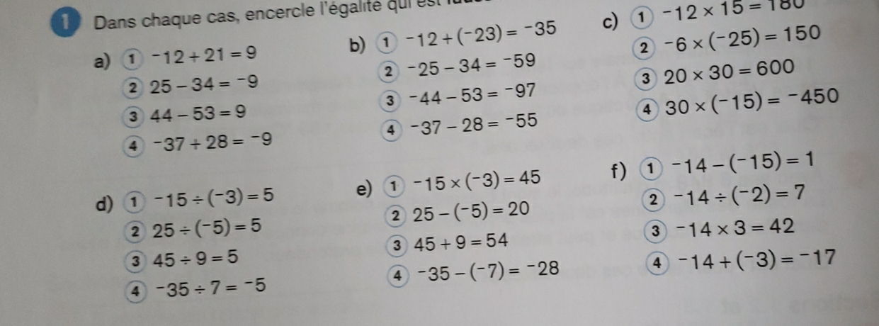 Dans chaque cas, encercle l'égalité qui est 
a) ① -12+21=9 b) ① -12+(^-23)=^-35 c) ① -12* 15=180
2 -6* (^-25)=150
② -25-34=-59
2 25-34=-9
3 20* 30=600
3 -44-53=-97
3 44-53=9
4 30* (-15)=-450
④ ^-37-28=^-55
4 -37+28=-9
d) ① -15/ (-3)=5 e) ① -15* (-3)=45 f) ① -14-(-15)=1
2 25-(^-5)=20
2 -14/ (^-2)=7
2 25/ (^-5)=5
3 -14* 3=42
3 45+9=54
3 45/ 9=5
④ -35-(-7)=-28
4 -14+(^-3)=^-17
4 -35/ 7=-5