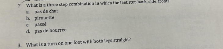 What is a three step combination in which the feet step back, side, front
a. pas de chat
b. pirouette
c. passé
d. pas de bourrée
3. What is a turn on one foot with both legs straight?