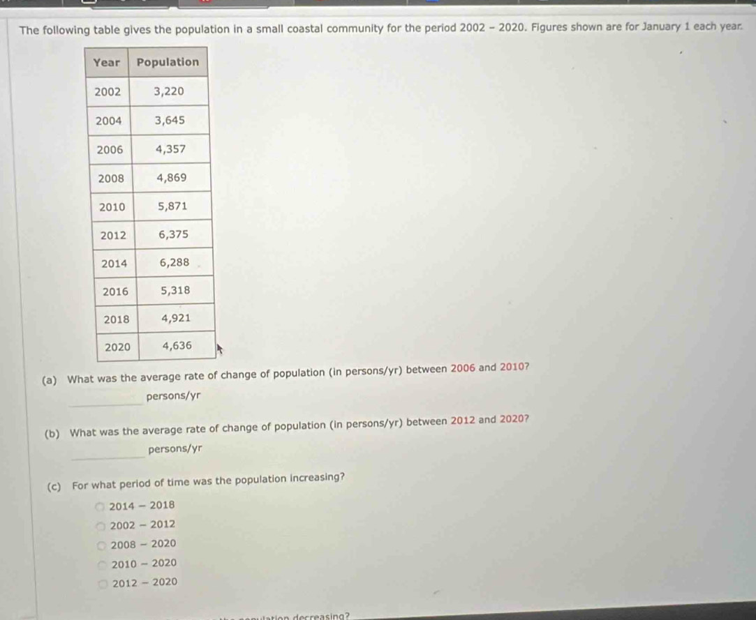 The following table gives the population in a small coastal community for the period 2002 - 2020. Figures shown are for January 1 each year.
(a) What was the average rate of change of population (in persons/yr) between 2006 and 2010?
_
persons/yr
(b) What was the average rate of change of population (in persons/yr) between 2012 and 2020?
_
persons/ yr
(c) For what period of time was the population increasing?
2014 - 2018
2002 - 2012
2008 - 2020
2010 ~ 2020
2012 - 2020