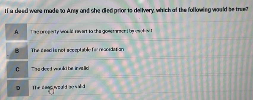 If a deed were made to Amy and she died prior to delivery, which of the following would be true?
A The property would revert to the government by escheat
B The deed is not acceptable for recordation
C The deed would be invalid
D The deed would be valid