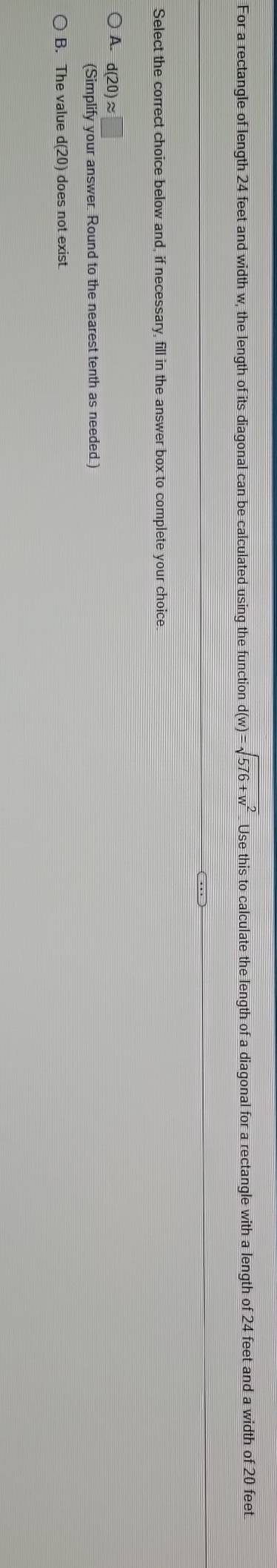 For a rectangle of length 24 feet and width w, the length of its diagonal can be calculated using the function d(w)=sqrt(576+w^2). Use this to calculate the length of a diagonal for a rectangle with a length of 24 feet and a width of 20 feet.
Select the correct choice below and, if necessary, fill in the answer box to complete your choice.
A. d(20)approx □
(Simplify your answer. Round to the nearest tenth as needed.)
B. The value d(20) does not exist