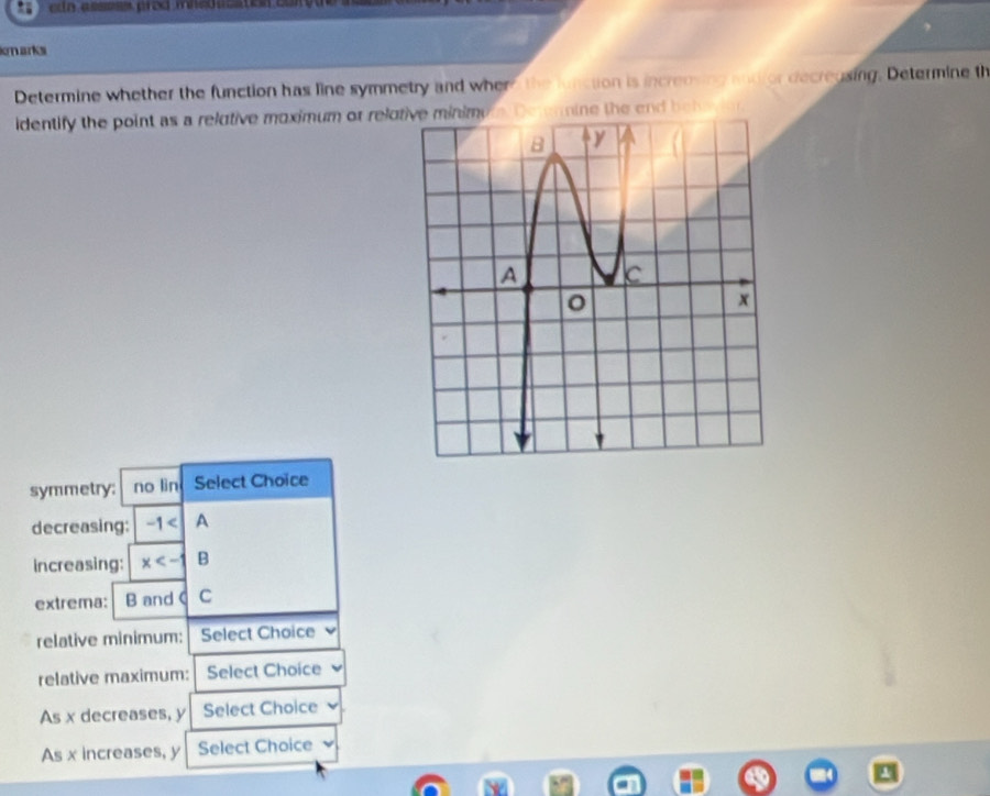 assess pred mned usation co 
narks 
Determine whether the function has line symmetry and where the lunction is increnving andfor decreusing. Determine th 
identify the point as a relutive moximum or relomDe t ennine the e b e 
symmetry: no lin Select Choice 
decreasing: -1 | A 
increasing: x B 
extrema: B and C C 
relative minimum: Select Choice 
relative maximum: Select Choice 
As x decreases, y Select Choice 
As x increases, y Select Choice