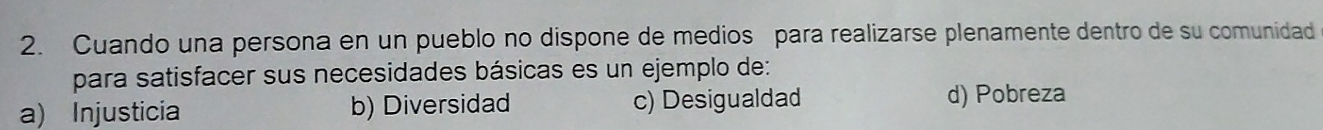 Cuando una persona en un pueblo no dispone de medios para realizarse plenamente dentro de su comunidad
para satisfacer sus necesidades básicas es un ejemplo de:
a) Injusticia b) Diversidad c) Desigualdad d) Pobreza