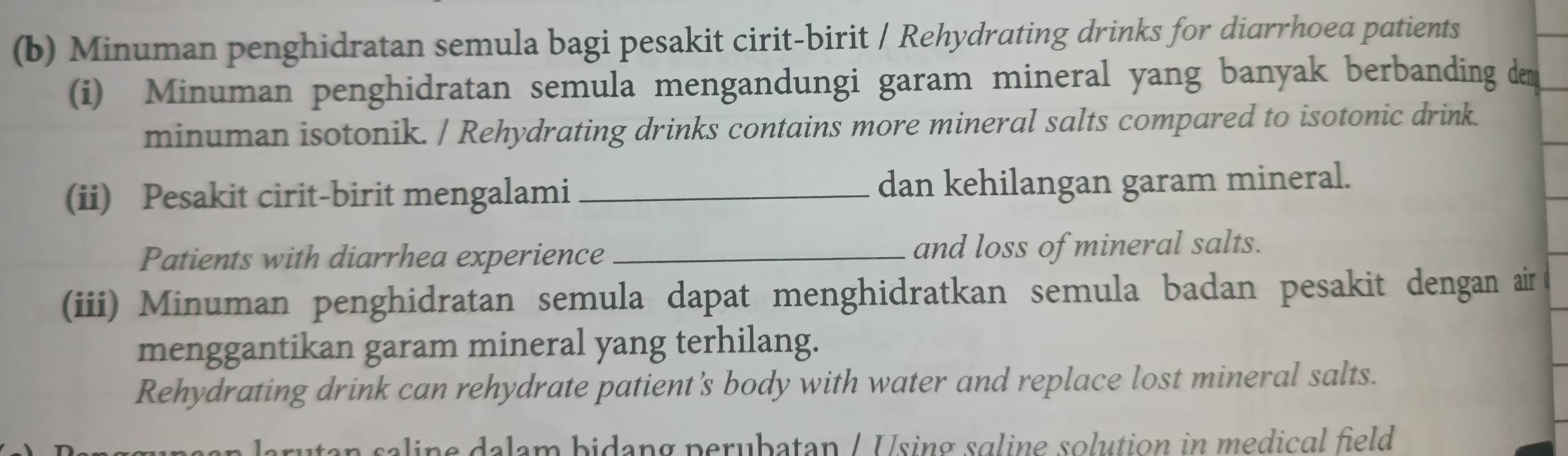 Minuman penghidratan semula bagi pesakit cirit-birit / Rehydrating drinks for diarrhoea patients 
(i) Minuman penghidratan semula mengandungi garam mineral yang banyak berbanding dem 
minuman isotonik. / Rehydrating drinks contains more mineral salts compared to isotonic drink. 
(ii) Pesakit cirit-birit mengalami_ dan kehilangan garam mineral. 
Patients with diarrhea experience_ and loss of mineral salts. 
(iii) Minuman penghidratan semula dapat menghidratkan semula badan pesakit dengan air 
menggantikan garam mineral yang terhilang. 
Rehydrating drink can rehydrate patient’s body with water and replace lost mineral salts. 
aline dalam bidang perubatan / Using sɑline solution in medical field