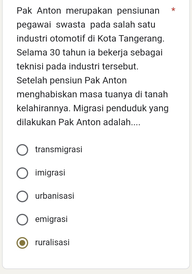 Pak Anton merupakan pensiunan *
pegawai swasta pada salah satu
industri otomotif di Kota Tangerang.
Selama 30 tahun ia bekerja sebagai
teknisi pada industri tersebut.
Setelah pensiun Pak Anton
menghabiskan masa tuanya di tanah
kelahirannya. Migrasi penduduk yang
dilakukan Pak Anton adalah....
transmigrasi
imigrasi
urbanisasi
emigrasi
ruralisasi