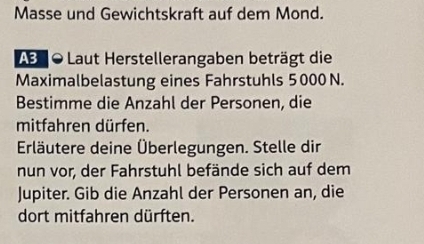 Masse und Gewichtskraft auf dem Mond. 
AB 0 Laut Herstellerangaben beträgt die 
Maximalbelastung eines Fahrstuhls 5 000 N. 
Bestimme die Anzahl der Personen, die 
mitfahren dürfen. 
Erläutere deine Überlegungen. Stelle dir 
nun vor, der Fahrstuhl befände sich auf dem 
Jupiter. Gib die Anzahl der Personen an, die 
dort mitfahren dürften.