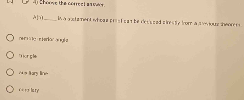 Choose the correct answer.
A(n) _ is a statement whose proof can be deduced directly from a previous theorem.
remote interior angle
triangle
auxiliary line
corollary