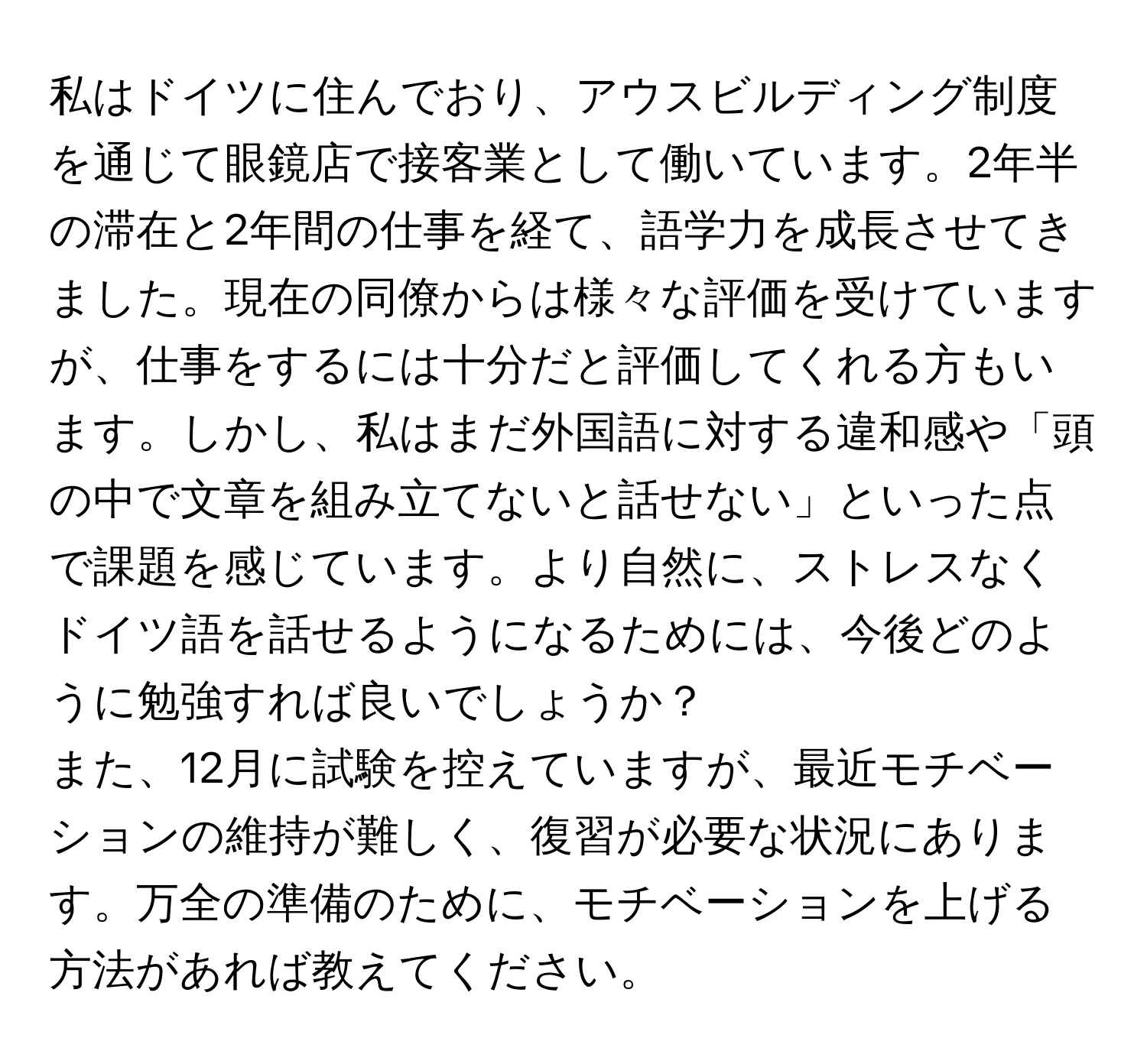 私はドイツに住んでおり、アウスビルディング制度を通じて眼鏡店で接客業として働いています。2年半の滞在と2年間の仕事を経て、語学力を成長させてきました。現在の同僚からは様々な評価を受けていますが、仕事をするには十分だと評価してくれる方もいます。しかし、私はまだ外国語に対する違和感や「頭の中で文章を組み立てないと話せない」といった点で課題を感じています。より自然に、ストレスなくドイツ語を話せるようになるためには、今後どのように勉強すれば良いでしょうか？

また、12月に試験を控えていますが、最近モチベーションの維持が難しく、復習が必要な状況にあります。万全の準備のために、モチベーションを上げる方法があれば教えてください。