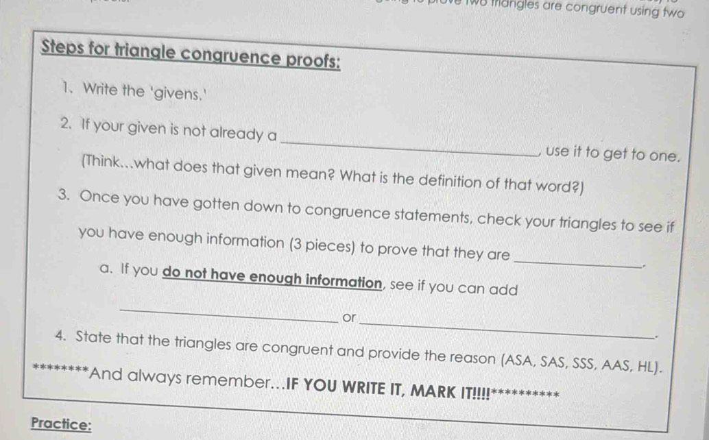 two trangles are congruent using two 
Steps for triangle congruence proofs: 
1、Write the 'givens.' 
_ 
2. If your given is not already a 
, use it to get to one. 
(Think...what does that given mean? What is the definition of that word?) 
3. Once you have gotten down to congruence statements, check your triangles to see if 
you have enough information (3 pieces) to prove that they are _. 
a. If you do not have enough information, see if you can add 
_ 
or 
_ 
4. State that the triangles are congruent and provide the reason (ASA, SAS, SSS, AAS, HL). 
And always remember..IF YOU WRITE IT, MARK IT!!!! 
Practice:
