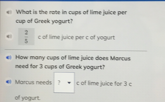 What is the rate in cups of lime juice per
cup of Greek yogurt?
 2/5  c of lime juice per c of yogurt
How many cups of lime juice does Marcus
need for 3 cups of Greek yogurt?
Q) Marcus needs ? c of lime juice for 3 c
of yogurt.