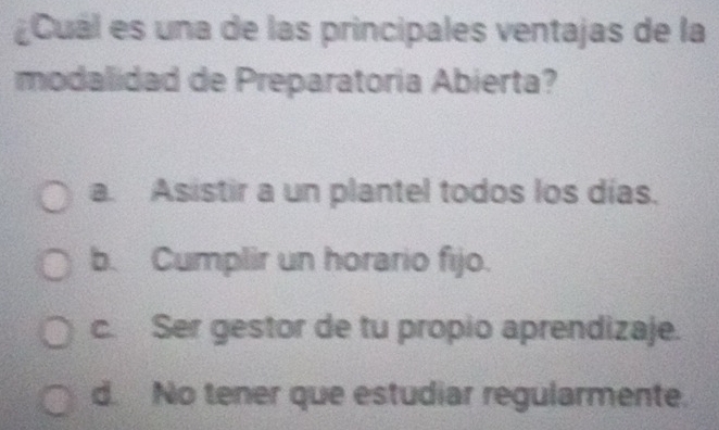 Cuál es una de las principales ventajas de la
modalidad de Preparatoria Abierta?
a. Asistir a un plantel todos los días.
b. Cumplir un horario fijo.
c. Ser gestor de tu propio aprendizaje.
d. No tener que estudiar regularmente.